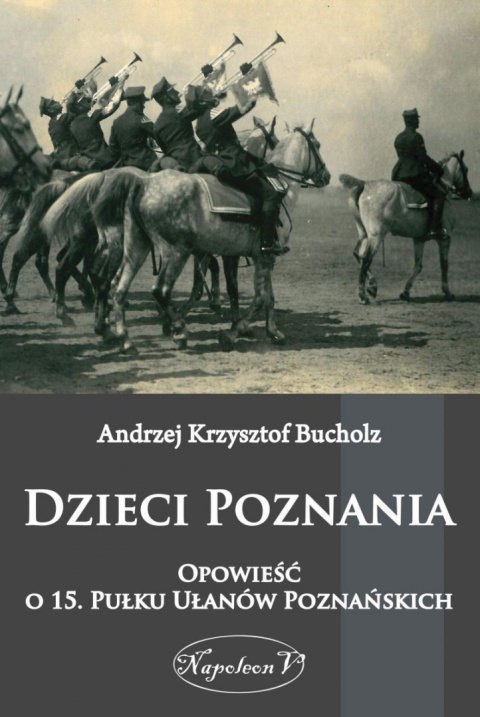 Dzieci Poznania. Opowieść o 15. Pułku Ułanów Poznańskich Dzieci Poznania. Opowieść o 15. Pułku Ułanów Poznańskich