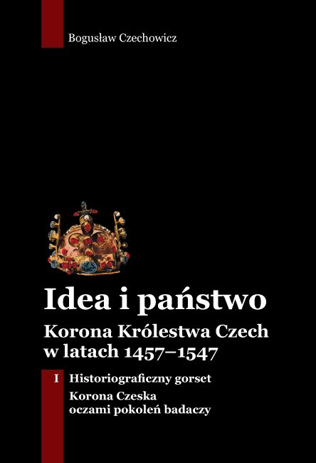 Idea i państwo. Korona Królestwa Czech w latach 1457–1547 Tom I. Historiograficzny gorset. Korona Czeska oczami pokoleń badaczy Idea i państwo. Korona Królestwa Czech w latach 1457–1547 Tom I. Historiograficzny gorset. Korona Czeska oczami pokoleń badaczy