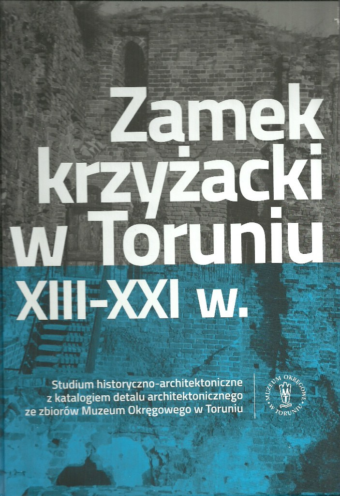 Zamek krzyżacki w Toruniu XIII-XXI w. Studium historyczno-architektoniczne z katalogiem dealu ze zbiorów Muzeum Okręgowego Zamek krzyżacki w Toruniu XIII-XXI w. Studium historyczno-architektoniczne z katalogiem dealu ze zbiorów Muzeum Okręgowego