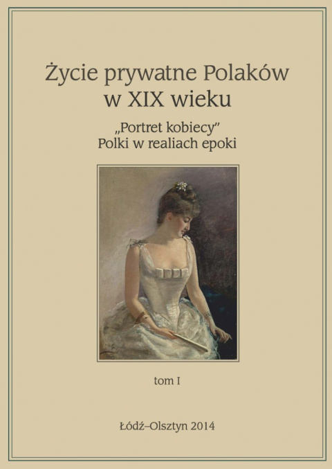Życie prywatne Polaków w XIX wieku "Portret kobiecy" Polki w realiach epoki tom I Życie prywatne Polaków w XIX wieku "Portret kobiecy" Polki w realiach epoki tom I