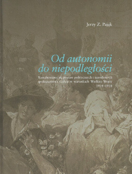 Od autonomii do niepodległości. Kształtowanie się postaw politycznych i narodowych społeczeństwa Galicji w warunkach Wielkiej