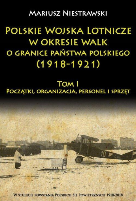Polskie Wojska Lotnicze w okresie walk o granice państwa polskiego (1918-1921) Tom I Początki, organizacja, personel i sprzęt Polskie Wojska Lotnicze w okresie walk o granice państwa polskiego (1918-1921) Tom I Początki, organizacja, personel i sprzęt