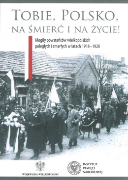 Tobie Polsko na śmierć i na życie! Mogiły powstańców wielkopolskich poległych i zmarłych w latach 1918-1920
