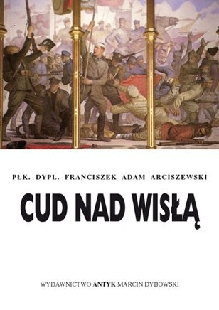 Cud nad Wisłą. Rozważania żołnierza. Płk. dypl. Franciszek A. Arciszewski Cud nad Wisłą. Rozważania żołnierza. Płk. dypl. Franciszek A. Arciszewski