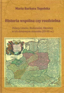 Historia wspólna czy rozdzielna. Polacy, Litwini, Białorusini, Ukraińcy w ich dziejowym stosunku (XV - XX w.)