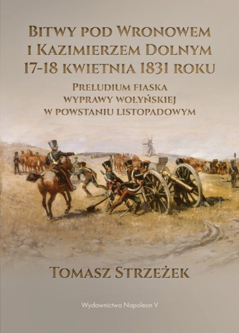 Bitwy pod Wronowem i Kazimierzem Dolnym 17 - 18 kwietnia 1831 roku. Preludium fiaska wyprawy wołyńskiej w powstaniu listopadowym Bitwy pod Wronowem i Kazimierzem Dolnym 17 - 18 kwietnia 1831 roku. Preludium fiaska wyprawy wołyńskiej w powstaniu listopadowym