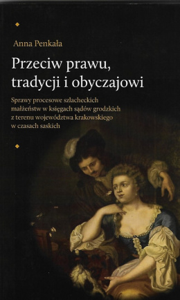 Przeciw prawu tradycji i obyczajowi. Sprawy procesowe szlacheckich małżeństw w księgach sądów grodzkich z terenu...