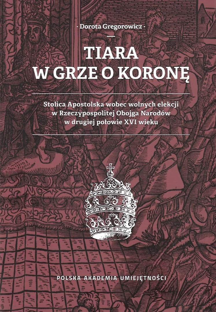 Tiara w grze o koronę. Stolica Apostolska wobec wolnych elekcji w Rzeczypospolitej Obojga Narodów w drugiej połowie XVI wieku Tiara w grze o koronę. Stolica Apostolska wobec wolnych elekcji w Rzeczypospolitej Obojga Narodów w drugiej połowie XVI wieku
