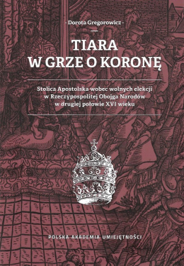 Tiara w grze o koronę. Stolica Apostolska wobec wolnych elekcji w Rzeczypospolitej Obojga Narodów w drugiej połowie XVI wieku