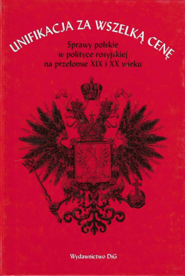 Unifikacja za wszelką cenę. Sprawy polskie w polityce rosyjskiej na przełomie XIX i XX wieku. Studia i materiały