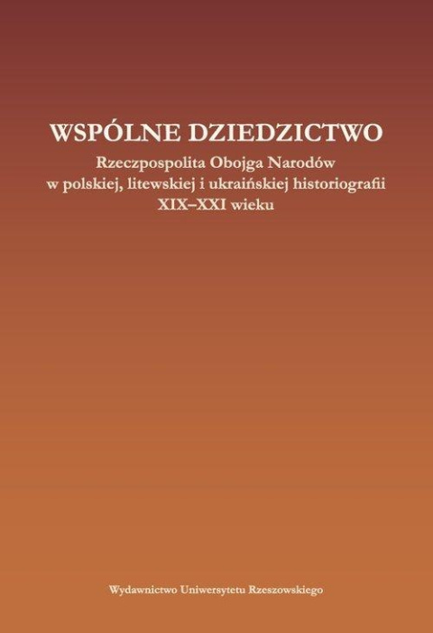 Wspólne dziedzictwo. Rzeczpospolita Obojga Narodów w polskiej, litewskiej i ukraińskiej historiogafii XIX-XXI wieku