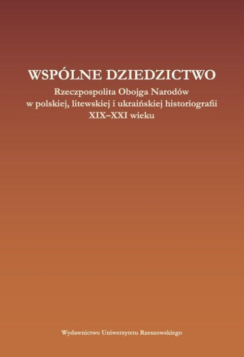 Wspólne dziedzictwo. Rzeczpospolita Obojga Narodów w polskiej, litewskiej i ukraińskiej historiogafii XIX-XXI wieku Wspólne dziedzictwo. Rzeczpospolita Obojga Narodów w polskiej, litewskiej i ukraińskiej historiogafii XIX-XXI wieku