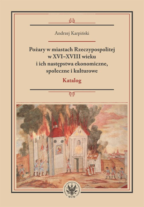 Pożary w miastach Rzeczypospolitej w XVI-XVIII wieku i ich następstwa ekonomiczne, społeczne i kulturowe. Katalog Pożary w miastach Rzeczypospolitej w XVI-XVIII wieku i ich następstwa ekonomiczne, społeczne i kulturowe. Katalog