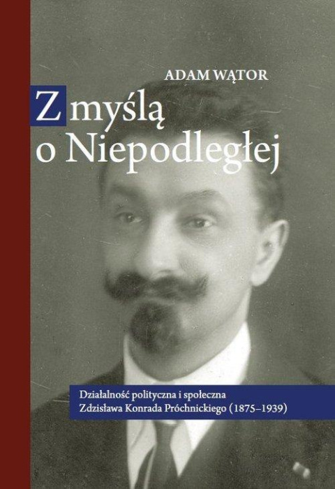 Z myślą o niepodległej. Działalność polityczna i społeczna Zdzisława Konrada Próchnickiego (1875-1939)