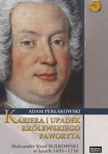 Kariera i upadek królewskiego faworyta. Aleksander Józef Sułkowski w latach 1695-1738 Kariera i upadek królewskiego faworyta. Aleksander Józef Sułkowski w latach 1695-1738