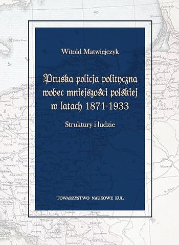 Pruska policja polityczna wobec mniejszości polskiej w latach 1871-1933. Struktury i ludzie