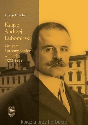 Książę Andrzej Lubomirski. Ordynat i przemysłowiec w latach 1882-1939 Książę Andrzej Lubomirski. Ordynat i przemysłowiec w latach 1882-1939