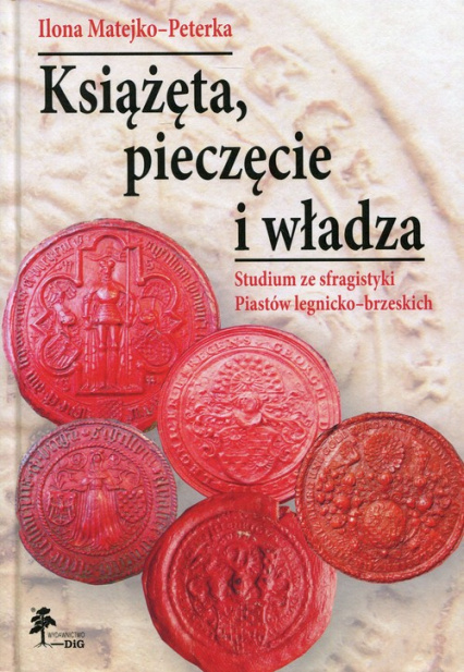 Książęta, pieczęcie i władza. Studium ze sfragistyki Piastów legnicko-brzeskich Książęta, pieczęcie i władza. Studium ze sfragistyki Piastów legnicko-brzeskich