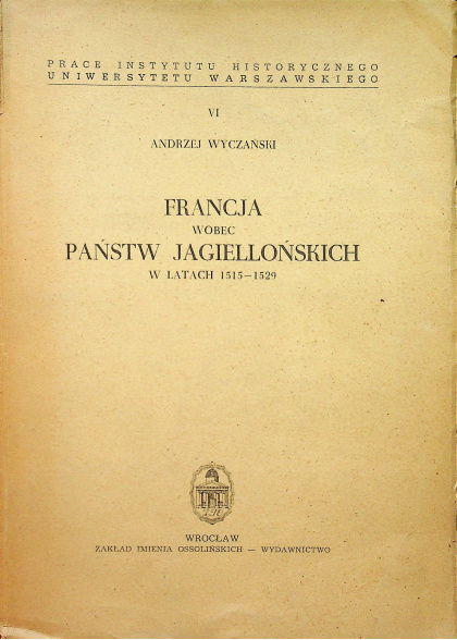 Francja wobec państw jagiellońskich w latach 1515-1529. Studium z dziejów francuskiej polityki zagranicznej epoki odrodzenia Francja wobec państw jagiellońskich w latach 1515-1529. Studium z dziejów francuskiej polityki zagranicznej epoki odrodzenia