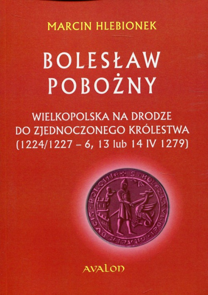 Bolesław Pobożny. Wielkopolska na drodze do zjednoczonego królestwa (1224/1227 - 6, 13 lub 14 IV 1279)