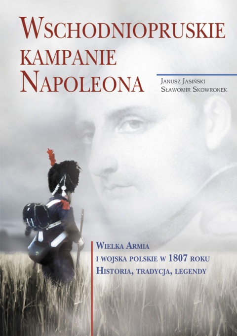 Wschodniopruskie kampanie Napoleona. Wielka Armia i Wojska Polskie w 1807 roku. Historia, tradycja, legendy Wschodniopruskie kampanie Napoleona. Wielka Armia i Wojska Polskie w 1807 roku. Historia, tradycja, legendy