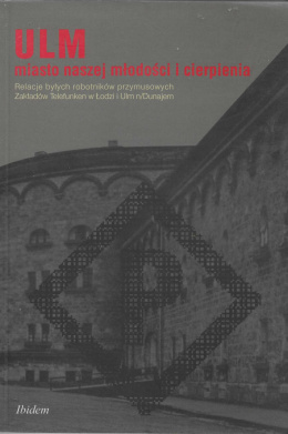 ULM miasto naszej młodości i cierpienia. Relacje byłych robotników przymusowych Zakładów Telefunken w Łodzi i Ulm n/Dunajem