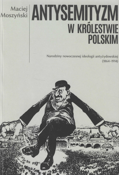 Antysemityzm w Królestwie Polskim. Narodziny nowoczesnej ideologii antyżydowskiej (1864-1914) Antysemityzm w Królestwie Polskim. Narodziny nowoczesnej ideologii antyżydowskiej (1864-1914)
