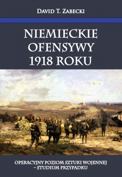 Niemieckie ofensywy 1918 roku. Operacyjny poziom sztuki wojennej - studium przypadku Niemieckie ofensywy 1918 roku. Operacyjny poziom sztuki wojennej - studium przypadku
