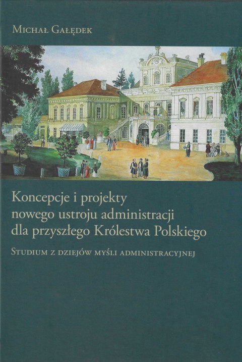 Koncepcje i projekty nowego ustroju administracji dla przyszłego Królestwa Polskiego. Studium z dziejów myśli administracyjnej