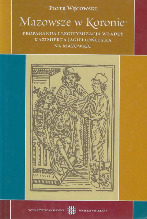 Mazowsze w Koronie. Propaganda i legitymizacja władzy Kazimierza Jagiellończyka na Mazowszu Mazowsze w Koronie. Propaganda i legitymizacja władzy Kazimierza Jagiellończyka na Mazowszu
