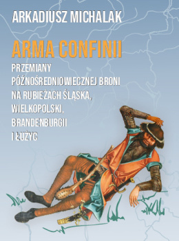 Arma Confinii. Przemiany późnośredniowiecznej broni na rubieżach Śląska, Wielkopolski, Brandenburgii i Łużyc