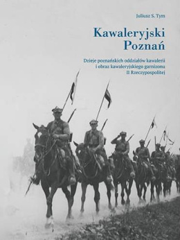 Kawaleryjski Poznań. Dzieje poznańskich oddziałów kawalerii o obraz kawaleryjskiego garnizonu II Rzeczypospolitej