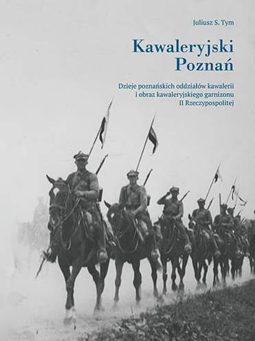 Kawaleryjski Poznań. Dzieje poznańskich oddziałów kawalerii o obraz kawaleryjskiego garnizonu II Rzeczypospolitej Kawaleryjski Poznań. Dzieje poznańskich oddziałów kawalerii o obraz kawaleryjskiego garnizonu II Rzeczypospolitej