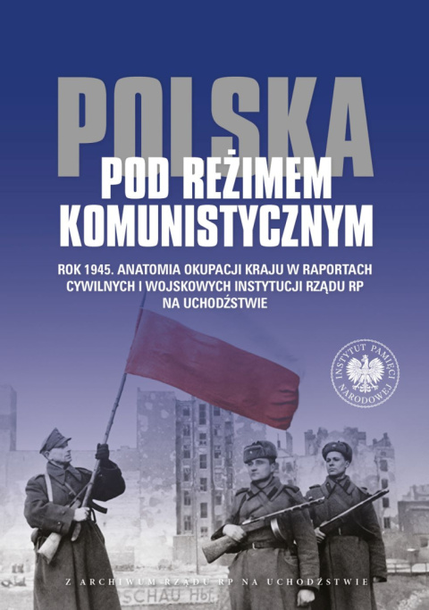 Polska pod reżimem komunistycznym. Rok 1945. Anatomia okupacji kraju w raportach cywilnych i wojskowych instytucji Rządu RP na..