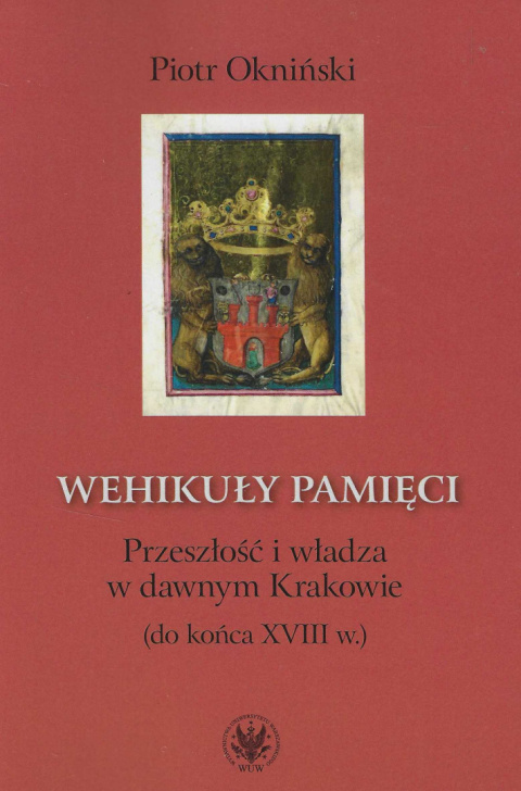 Wehikuły pamięci. Przeszłość i władza w dawnym Krakowie (do końca XVII w.) Wehikuły pamięci. Przeszłość i władza w dawnym Krakowie (do końca XVII w.)