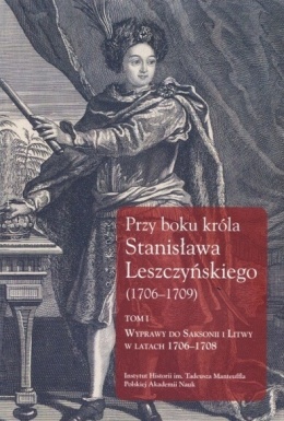 Przy boku króla Stanisława Leszczyńskiego (1706-1709) Tom I. Wyprawa do Saksonii i Litwy w latach 1706-1708. Listy królewskich