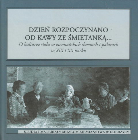 Dzień rozpoczynano od kawy ze śmietanką... O kulturze stołu w ziemiańskich dworach i pałacach w XIX i XX wieku Dzień rozpoczynano od kawy ze śmietanką... O kulturze stołu w ziemiańskich dworach i pałacach w XIX i XX wieku