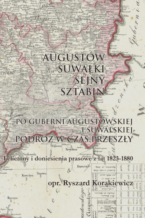 Augustów-Suwałki-Sejny-Sztabin. Podróż w czas przeszły. Felietony i doniesienia prasowe z lat 1823-1880 Augustów-Suwałki-Sejny-Sztabin. Podróż w czas przeszły. Felietony i doniesienia prasowe z lat 1823-1880