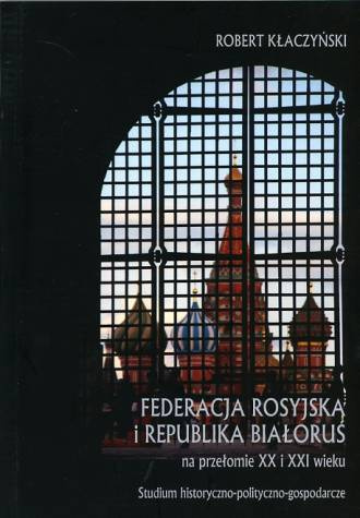 Federacja Rosyjska i Republika Białoruś na przełomie XX i XXI wieku. Studium historyczno-polityczno-gospodarcze Federacja Rosyjska i Republika Białoruś na przełomie XX i XXI wieku. Studium historyczno-polityczno-gospodarcze