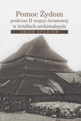 Pomoc Żydom podczas II wojny światowej w źródłach archiwalnych. Zbiór studiów