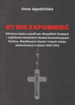 By nie zapomnieć. Kórniccy księża z parafii pw. Wszystkich Świętych – więźniowie niemieckich obozów koncentracyjnych Dachau ...