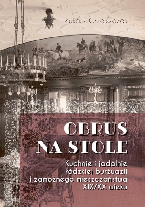 Obrus na stole Kuchnie i jadalnie łódzkiej burżuazji i zamożnego mieszczaństwa XIX / XX wieku
