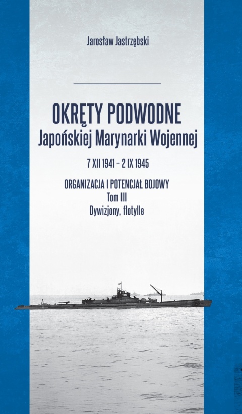 Okręty podwodne Japońskiej Marynarki Wojennej 7 XII 1941 – 2 IX 1945 Organizacja i potencjał bojowy. Tom III Dywizjony, flotylle