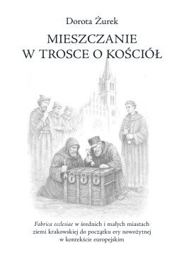 Mieszczanie w trosce o kościół. Fabrica ecclesiae w średnich i małych miastach ziemi krakowskiej do początku ery nowożytnej ...