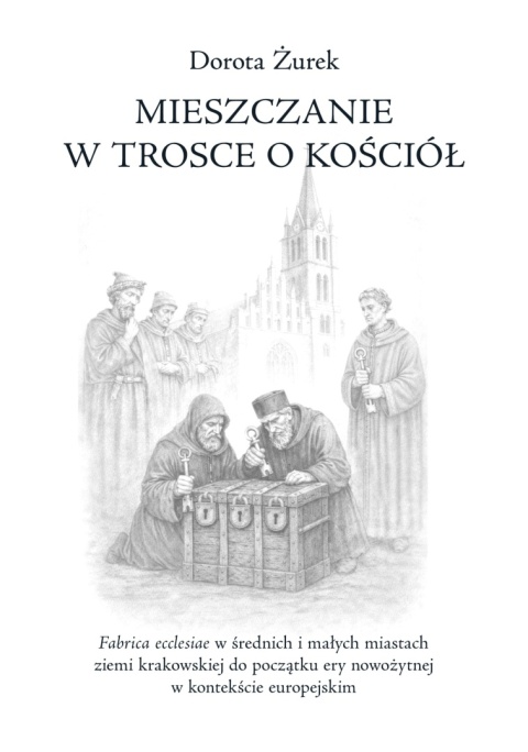 Mieszczanie w trosce o kościół. Fabrica ecclesiae w średnich i małych miastach ziemi krakowskiej do początku ery nowożytnej ...