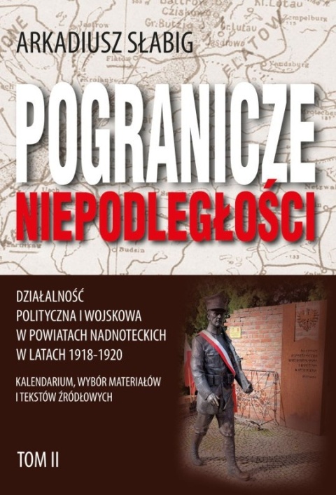 Pogranicze niepodległości. Działalność polityczna i wojskowa w powiatach nadnoteckich w latach 1918 - 1920 Tom II
