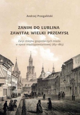 Zanim do Lublina zawitał wielki przemysł. Zarys dziejów gospodarczych miasta w epoce międzypowstaniowej (1831 - 1963)