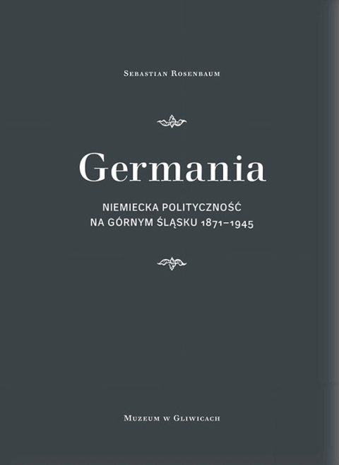 Germania. Niemiecka polityczność na Górnym Śląsku 1871 - 1945 Germania. Niemiecka polityczność na Górnym Śląsku 1871 - 1945